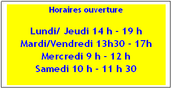 Zone de Texte: Horaires ouverture
Lundi/ Jeudi 14 h  19 h Mardi/Vendredi 13h30  17h Mercredi 9 h  12 h
Samedi 10 h  11 h 30
 
